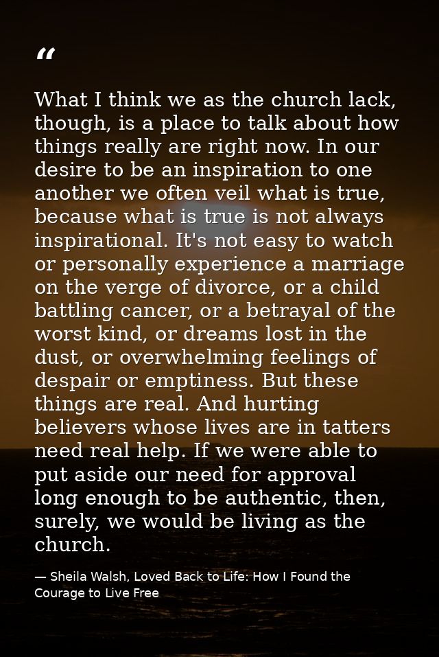 What I think we as the church lack, though, is a place to talk about how things really are right now. In our desire to b — Sheila Walsh, Loved Back to Life: How I Found the Courage to Live Free