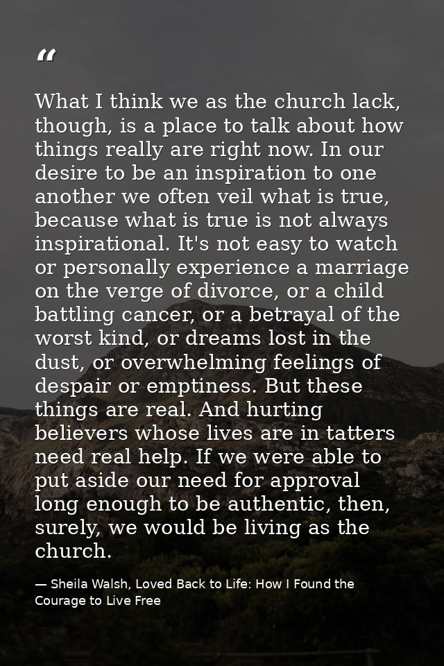 What I think we as the church lack, though, is a place to talk about how things really are right now. In our desire to b — Sheila Walsh, Loved Back to Life: How I Found the Courage to Live Free