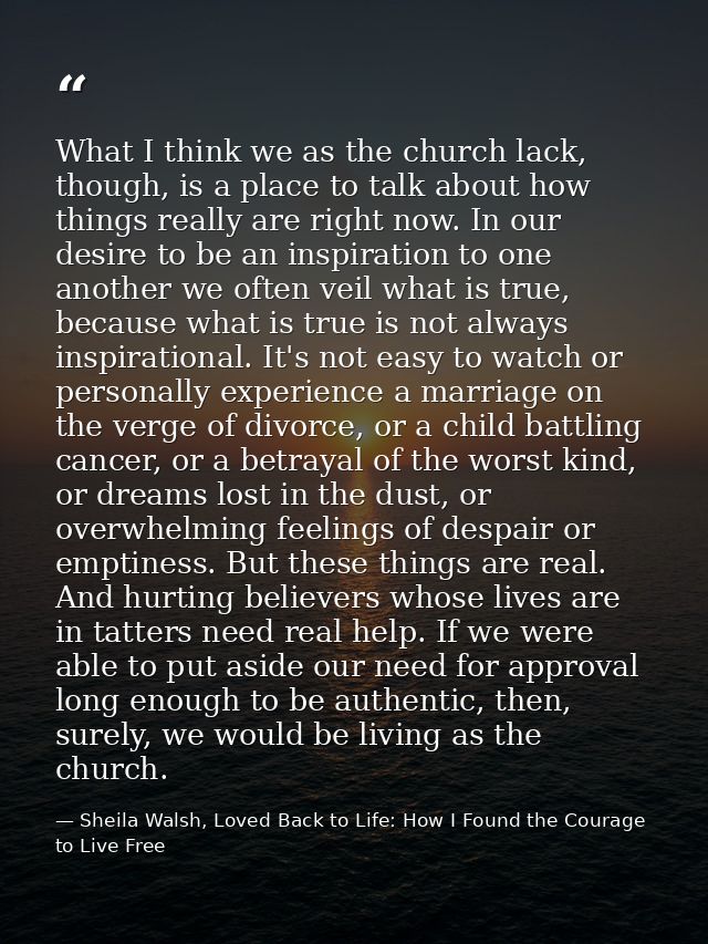 What I think we as the church lack, though, is a place to talk about how things really are right now. In our desire to b — Sheila Walsh, Loved Back to Life: How I Found the Courage to Live Free