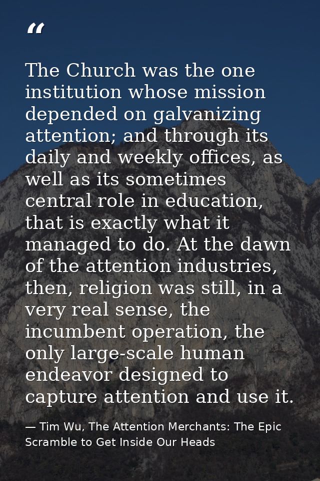 The Church was the one institution whose mission depended on galvanizing attention; and through its daily and weekly off — Tim Wu, The Attention Merchants: The Epic Scramble to Get Inside Our Heads