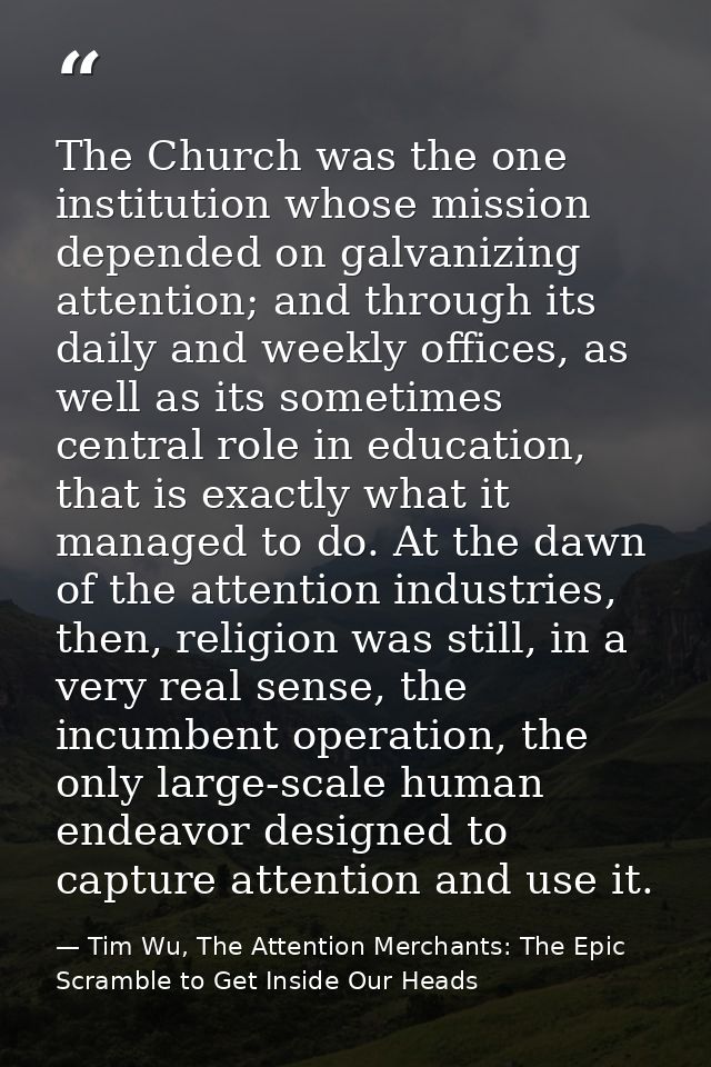 The Church was the one institution whose mission depended on galvanizing attention; and through its daily and weekly off — Tim Wu, The Attention Merchants: The Epic Scramble to Get Inside Our Heads
