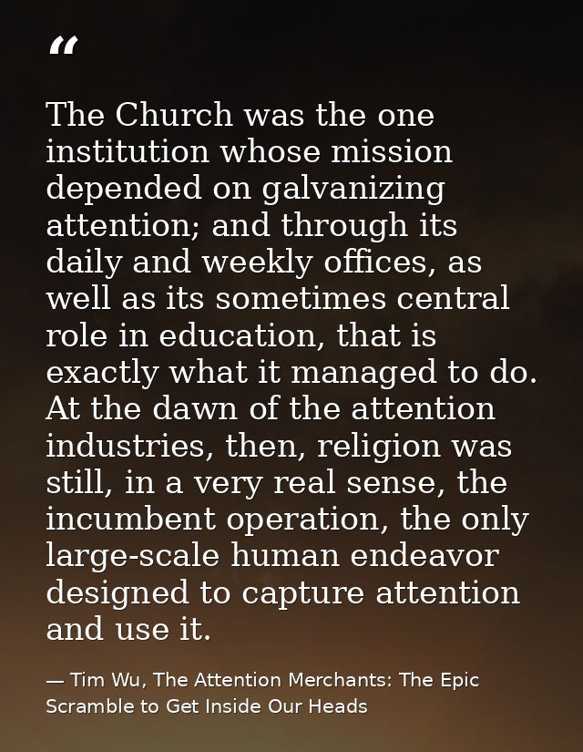 The Church was the one institution whose mission depended on galvanizing attention; and through its daily and weekly off — Tim Wu, The Attention Merchants: The Epic Scramble to Get Inside Our Heads