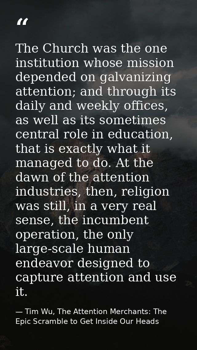 The Church was the one institution whose mission depended on galvanizing attention; and through its daily and weekly off — Tim Wu, The Attention Merchants: The Epic Scramble to Get Inside Our Heads