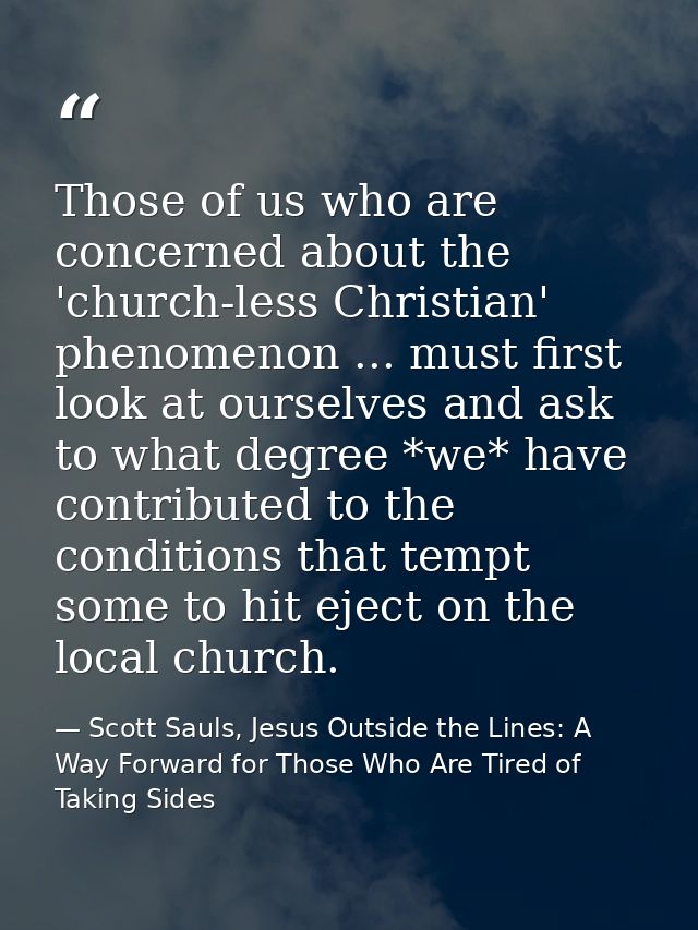 Those of us who are concerned about the 'church-less Christian' phenomenon ... must first look at ourselves and ask to w — Scott Sauls, Jesus Outside the Lines: A Way Forward for Those Who Are Tired of Taking Sides