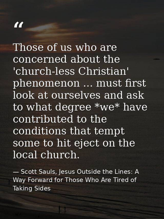 Those of us who are concerned about the 'church-less Christian' phenomenon ... must first look at ourselves and ask to w — Scott Sauls, Jesus Outside the Lines: A Way Forward for Those Who Are Tired of Taking Sides
