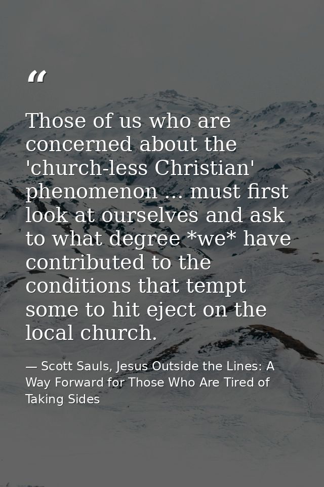 Those of us who are concerned about the 'church-less Christian' phenomenon ... must first look at ourselves and ask to w — Scott Sauls, Jesus Outside the Lines: A Way Forward for Those Who Are Tired of Taking Sides
