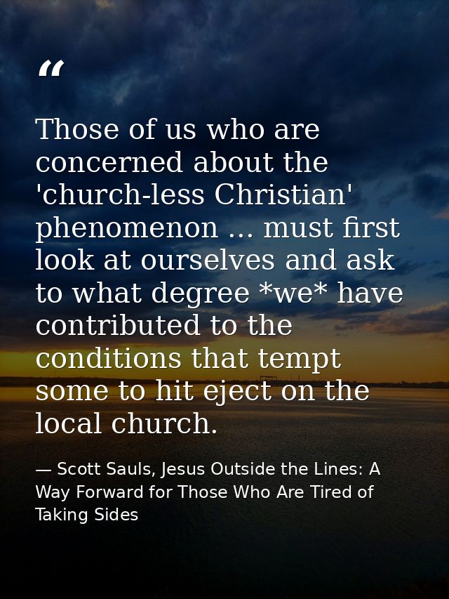 Those of us who are concerned about the 'church-less Christian' phenomenon ... must first look at ourselves and ask to w — Scott Sauls, Jesus Outside the Lines: A Way Forward for Those Who Are Tired of Taking Sides