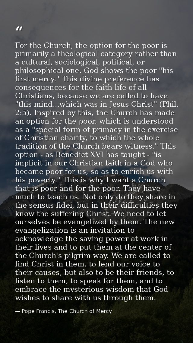 For the Church, the option for the poor is primarily a theological category rather than a cultural, sociological, politi — Pope Francis, The Church of Mercy