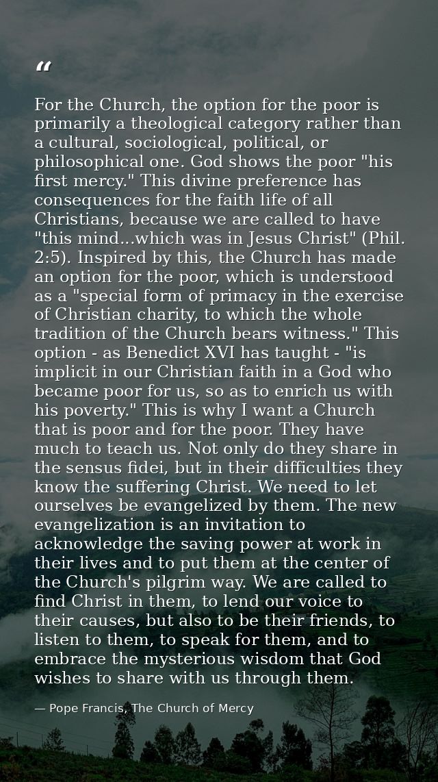 For the Church, the option for the poor is primarily a theological category rather than a cultural, sociological, politi — Pope Francis, The Church of Mercy