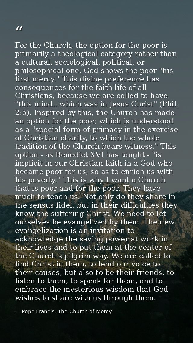 For the Church, the option for the poor is primarily a theological category rather than a cultural, sociological, politi — Pope Francis, The Church of Mercy