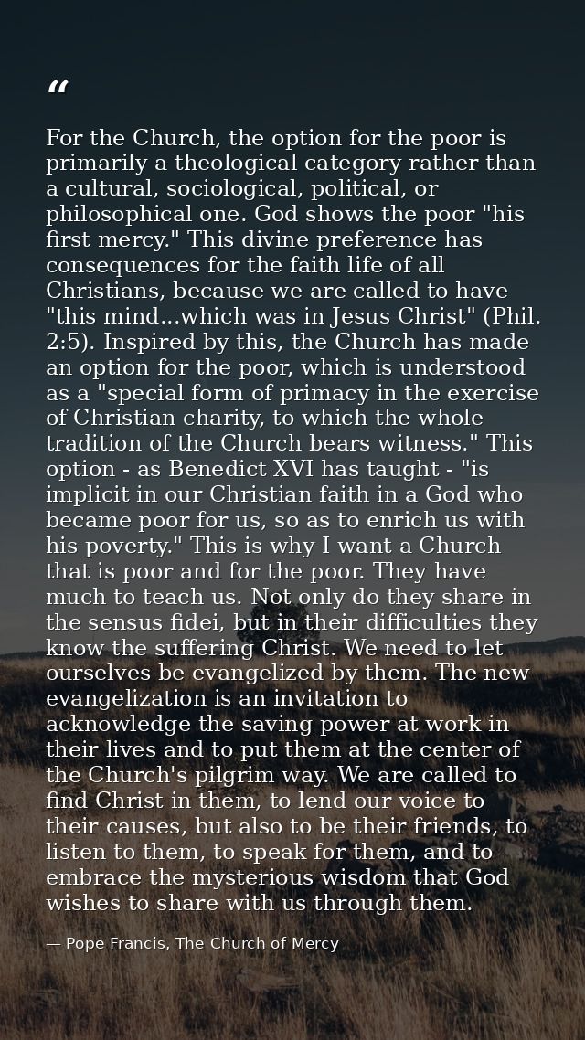 For the Church, the option for the poor is primarily a theological category rather than a cultural, sociological, politi — Pope Francis, The Church of Mercy