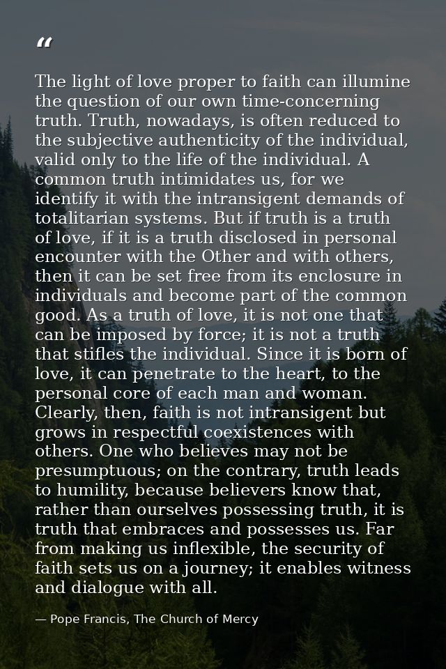 The light of love proper to faith can illumine the question of our own time-concerning truth. Truth, nowadays, is often  — Pope Francis, The Church of Mercy