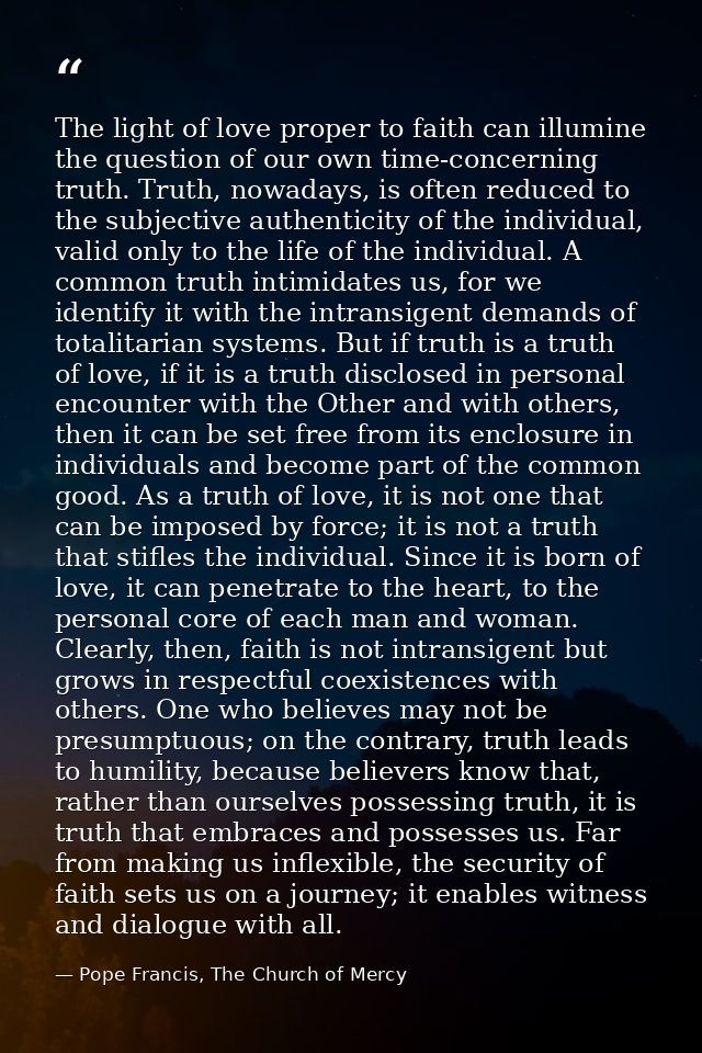 The light of love proper to faith can illumine the question of our own time-concerning truth. Truth, nowadays, is often  — Pope Francis, The Church of Mercy