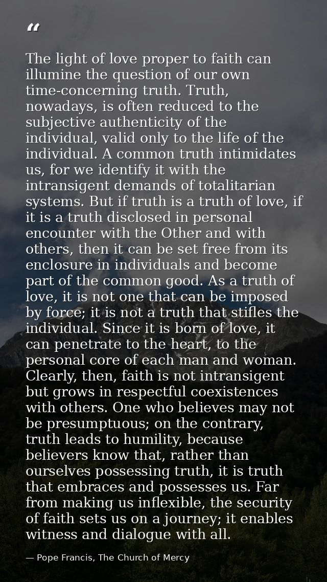 The light of love proper to faith can illumine the question of our own time-concerning truth. Truth, nowadays, is often  — Pope Francis, The Church of Mercy