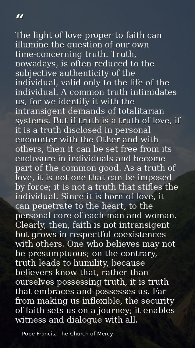 The light of love proper to faith can illumine the question of our own time-concerning truth. Truth, nowadays, is often  — Pope Francis, The Church of Mercy