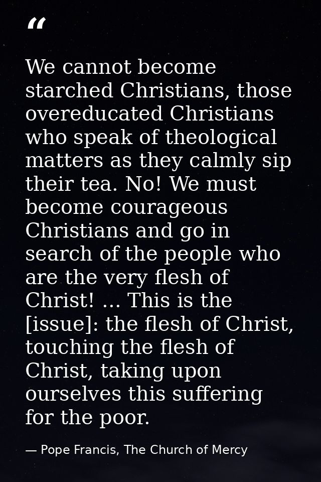 We cannot become starched Christians, those overeducated Christians who speak of theological matters as they calmly sip  — Pope Francis, The Church of Mercy