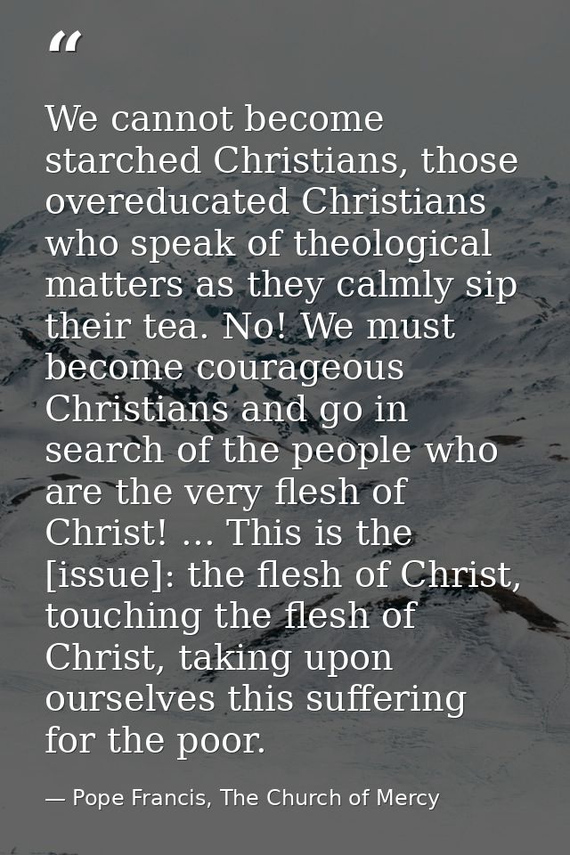 We cannot become starched Christians, those overeducated Christians who speak of theological matters as they calmly sip  — Pope Francis, The Church of Mercy