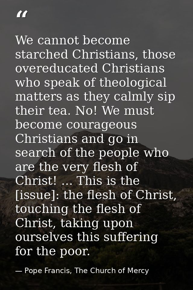 We cannot become starched Christians, those overeducated Christians who speak of theological matters as they calmly sip  — Pope Francis, The Church of Mercy