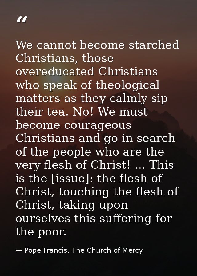 We cannot become starched Christians, those overeducated Christians who speak of theological matters as they calmly sip  — Pope Francis, The Church of Mercy