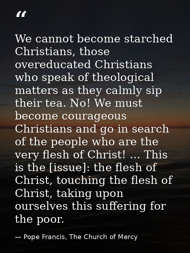 We cannot become starched Christians, those overeducated Christians who speak of theological matters as they calmly sip  — Pope Francis, The Church of Mercy