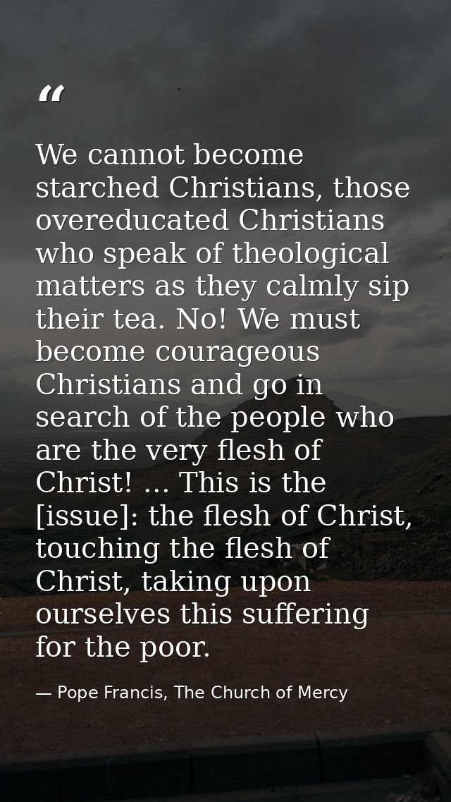 We cannot become starched Christians, those overeducated Christians who speak of theological matters as they calmly sip  — Pope Francis, The Church of Mercy