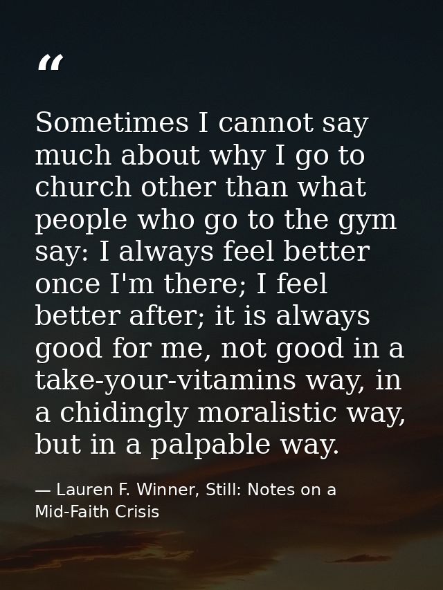 Sometimes I cannot say much about why I go to church other than what people who go to the gym say: I always feel better  — Lauren F. Winner, Still: Notes on a Mid-Faith Crisis