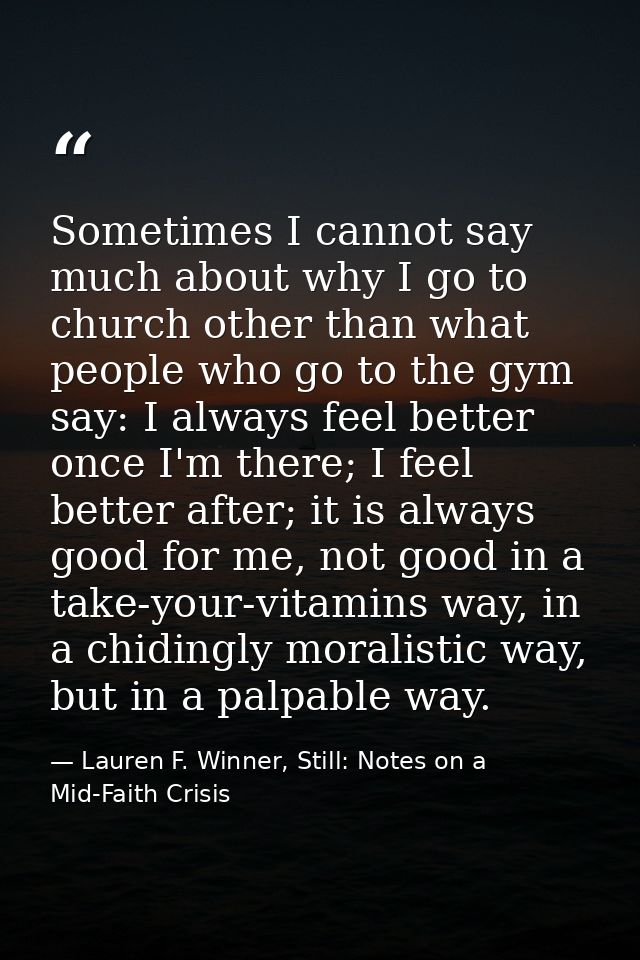 Sometimes I cannot say much about why I go to church other than what people who go to the gym say: I always feel better  — Lauren F. Winner, Still: Notes on a Mid-Faith Crisis
