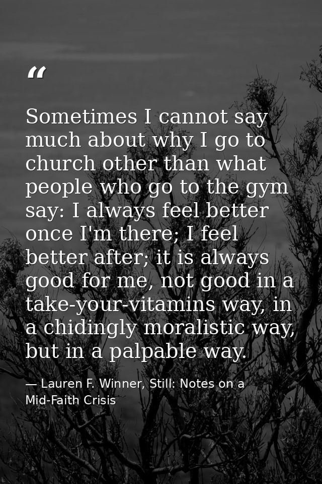 Sometimes I cannot say much about why I go to church other than what people who go to the gym say: I always feel better  — Lauren F. Winner, Still: Notes on a Mid-Faith Crisis