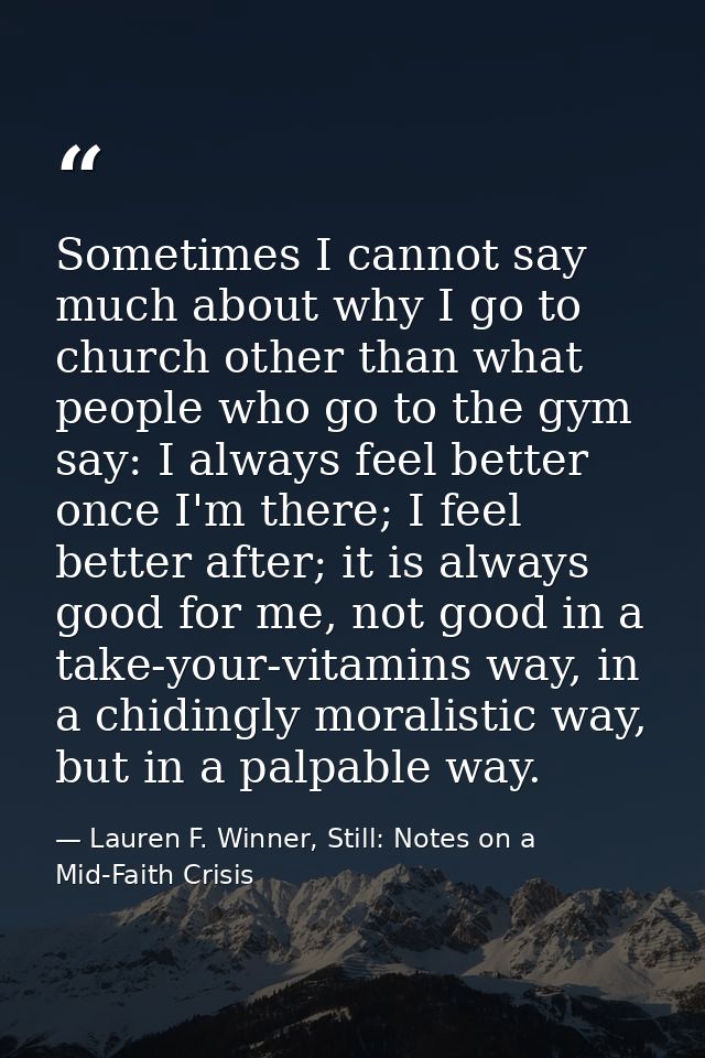 Sometimes I cannot say much about why I go to church other than what people who go to the gym say: I always feel better  — Lauren F. Winner, Still: Notes on a Mid-Faith Crisis