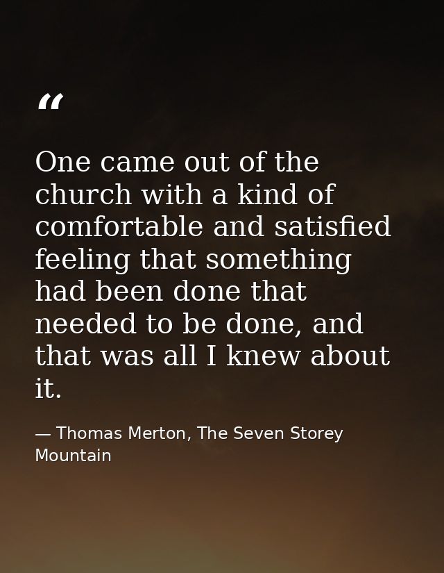 One came out of the church with a kind of comfortable and satisfied feeling that something had been done that needed to  — Thomas Merton, The Seven Storey Mountain