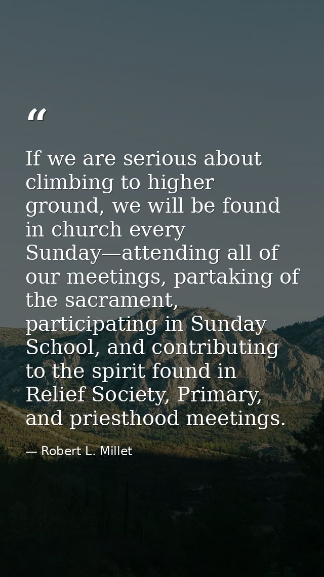 If we are serious about climbing to higher ground, we will be found in church every Sunday—attending all of our meetings — Robert L. Millet