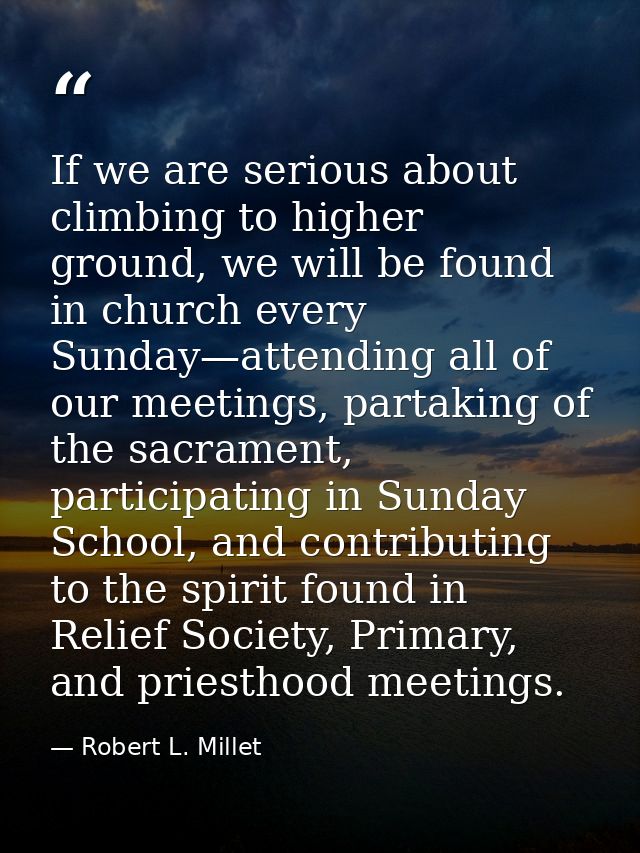 If we are serious about climbing to higher ground, we will be found in church every Sunday—attending all of our meetings — Robert L. Millet