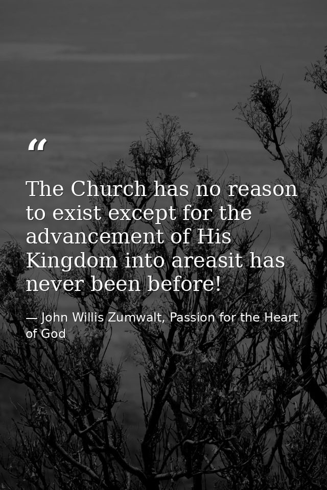 The Church has no reason to exist except for the advancement of His Kingdom into areasit has never been before! — John Willis Zumwalt, Passion for the Heart of God