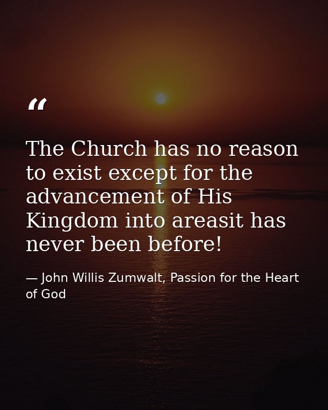 The Church has no reason to exist except for the advancement of His Kingdom into areasit has never been before! — John Willis Zumwalt, Passion for the Heart of God