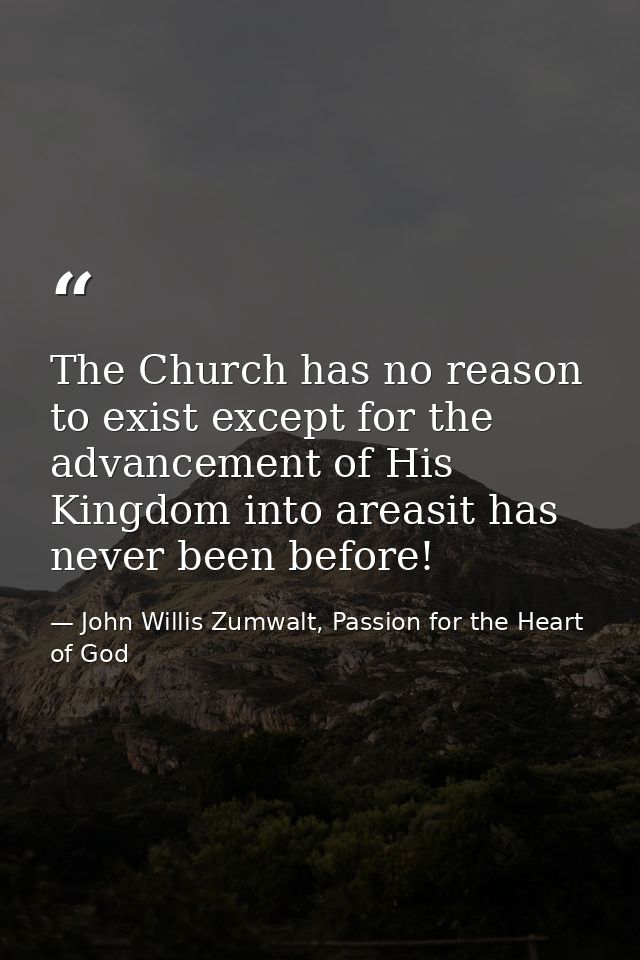 The Church has no reason to exist except for the advancement of His Kingdom into areasit has never been before! — John Willis Zumwalt, Passion for the Heart of God