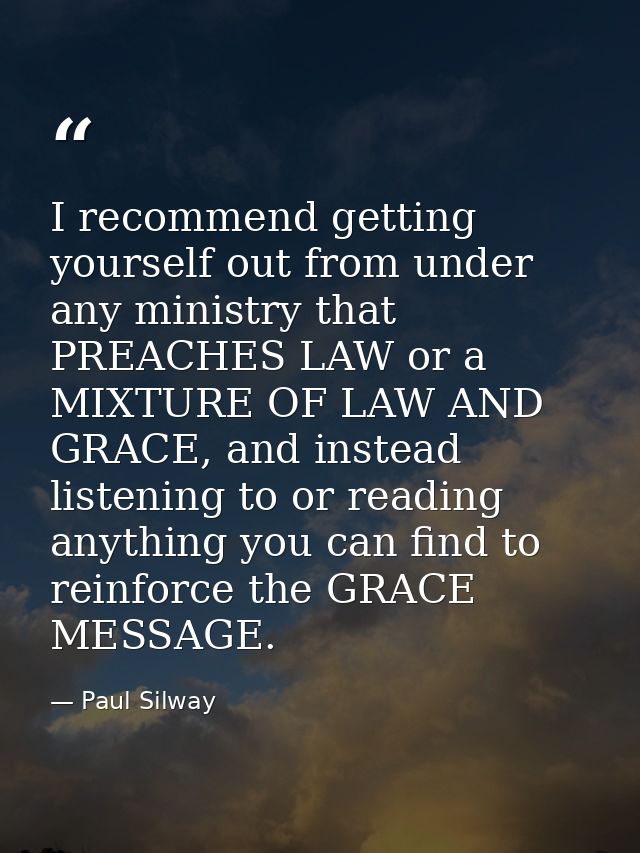 I recommend getting yourself out from under any ministry that PREACHES LAW or a MIXTURE OF LAW AND GRACE, and instead li — Paul Silway
