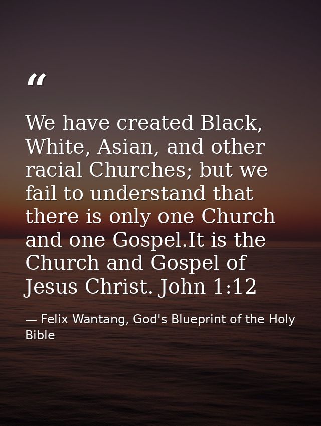We have created Black, White, Asian, and other racial Churches; but we fail to understand that there is only one Church  — Felix Wantang, God's Blueprint of the Holy Bible