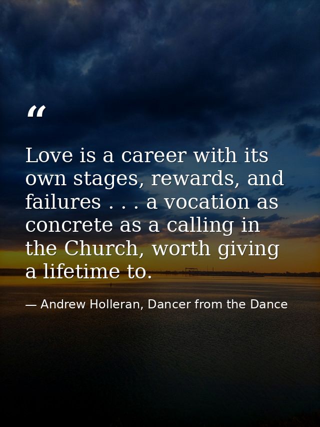 Love is a career with its own stages, rewards, and failures . . . a vocation as concrete as a calling in the Church, wor — Andrew Holleran, Dancer from the Dance