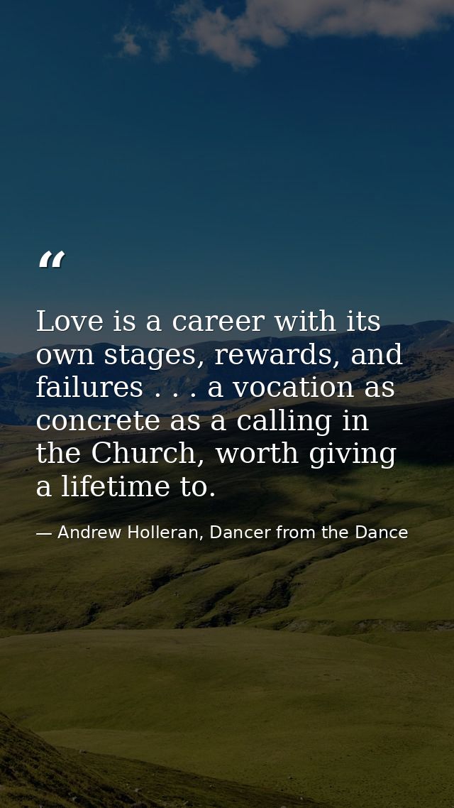 Love is a career with its own stages, rewards, and failures . . . a vocation as concrete as a calling in the Church, wor — Andrew Holleran, Dancer from the Dance