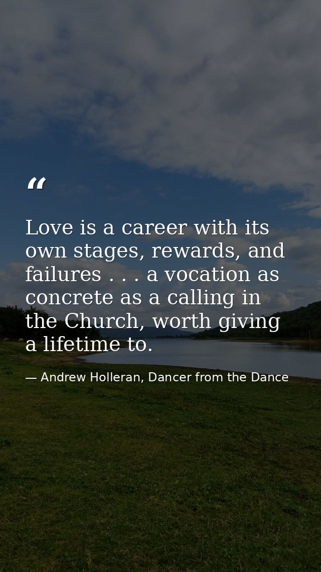 Love is a career with its own stages, rewards, and failures . . . a vocation as concrete as a calling in the Church, wor — Andrew Holleran, Dancer from the Dance