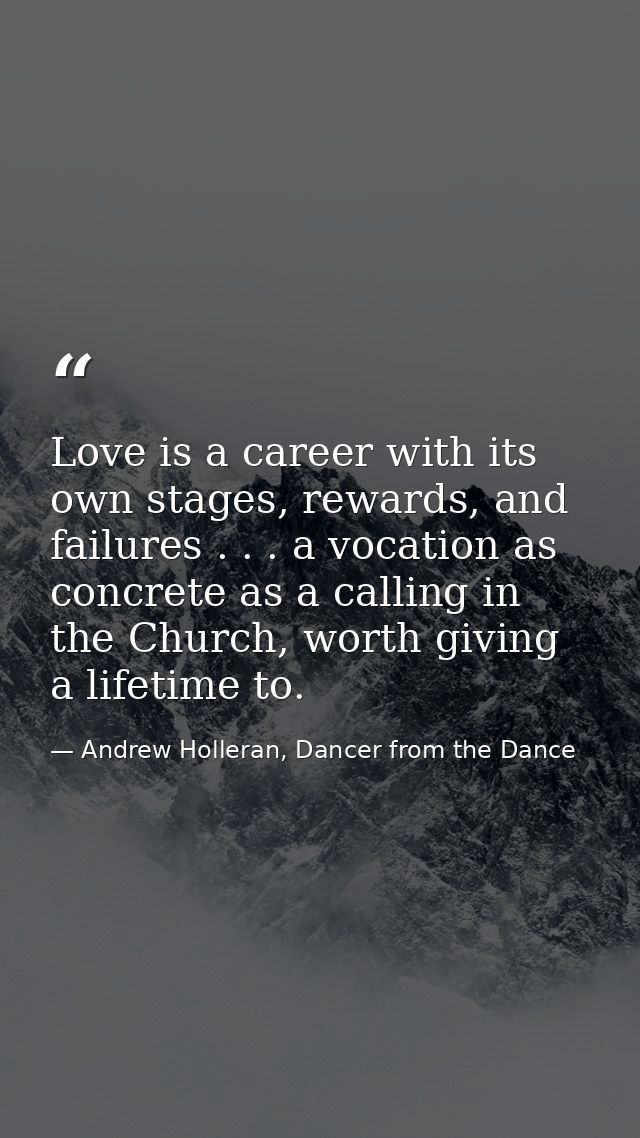 Love is a career with its own stages, rewards, and failures . . . a vocation as concrete as a calling in the Church, wor — Andrew Holleran, Dancer from the Dance
