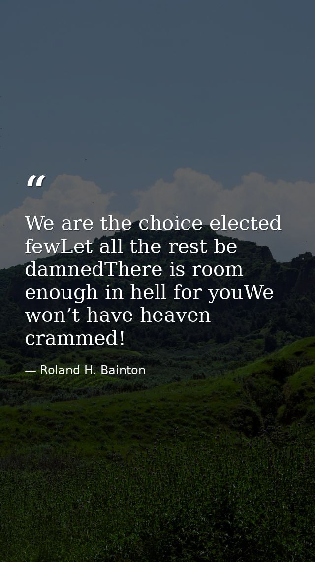 We are the choice elected fewLet all the rest be damnedThere is room enough in hell for youWe won’t have heaven crammed! — Roland H. Bainton