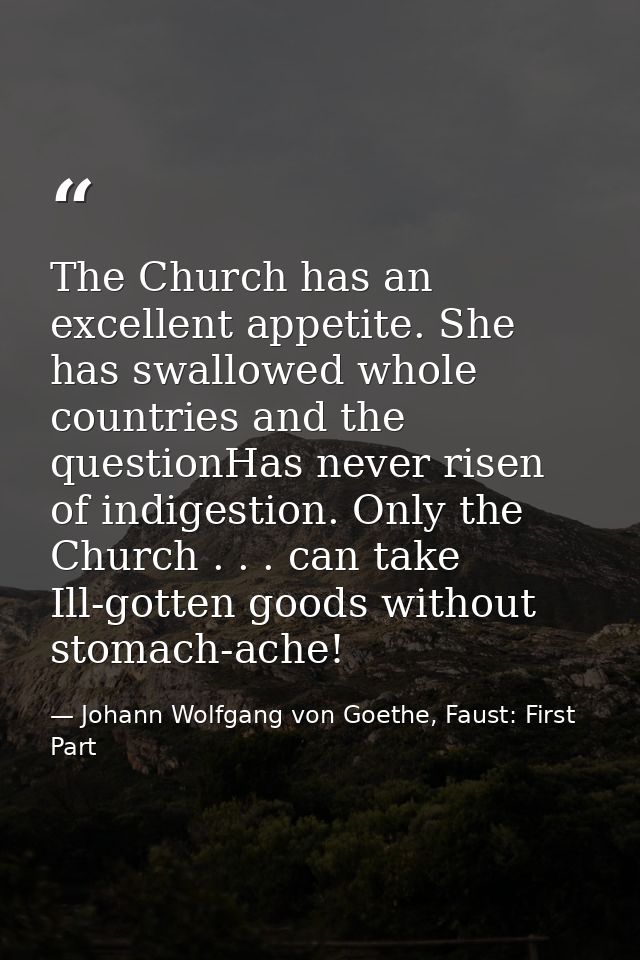 The Church has an excellent appetite. She has swallowed whole countries and the questionHas never risen of indigestion.  — Johann Wolfgang von Goethe, Faust: First Part