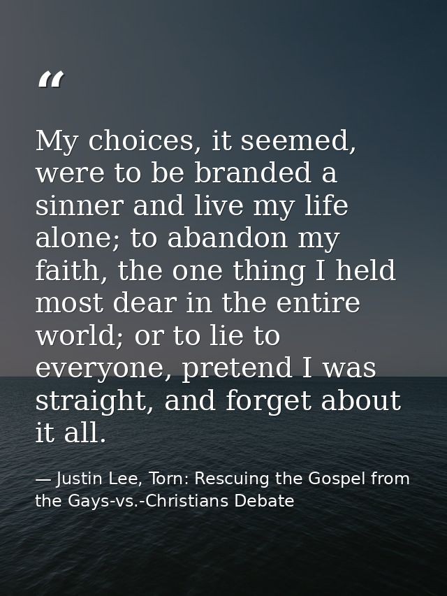 My choices, it seemed, were to be branded a sinner and live my life alone; to abandon my faith, the one thing I held mos — Justin Lee, Torn: Rescuing the Gospel from the Gays-vs.-Christians Debate