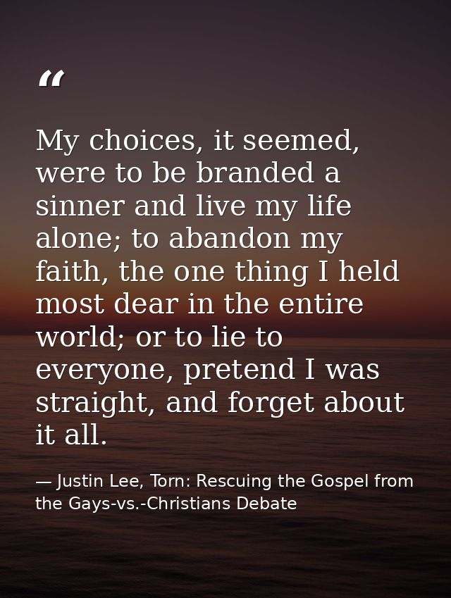 My choices, it seemed, were to be branded a sinner and live my life alone; to abandon my faith, the one thing I held mos — Justin Lee, Torn: Rescuing the Gospel from the Gays-vs.-Christians Debate