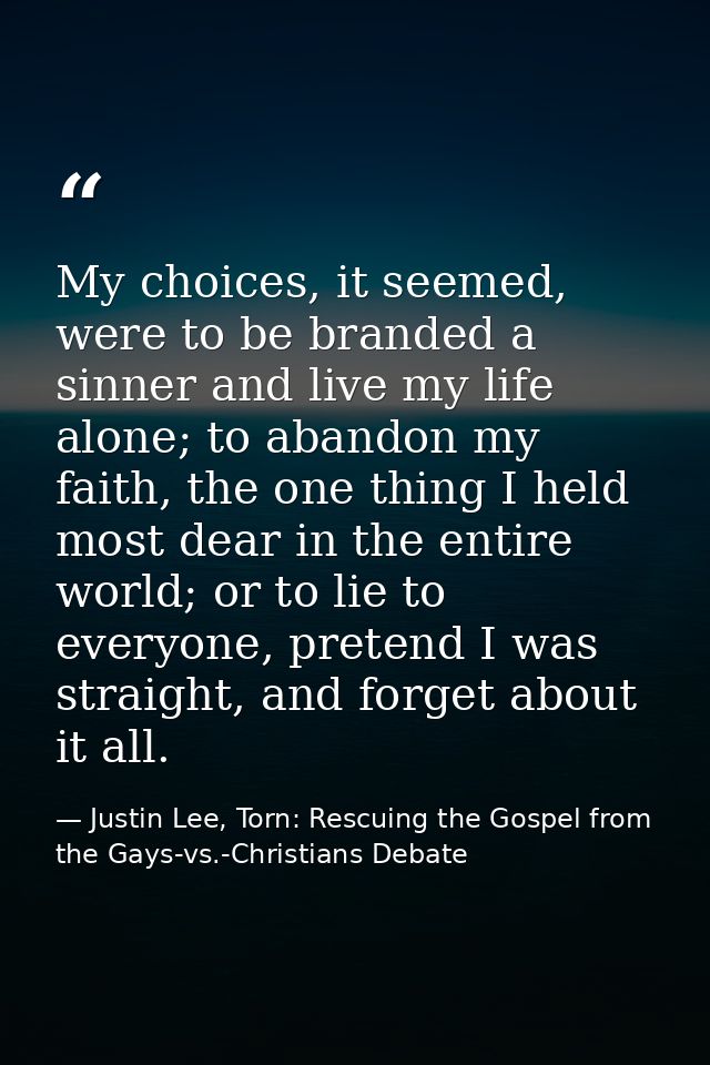 My choices, it seemed, were to be branded a sinner and live my life alone; to abandon my faith, the one thing I held mos — Justin Lee, Torn: Rescuing the Gospel from the Gays-vs.-Christians Debate