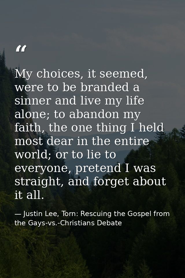 My choices, it seemed, were to be branded a sinner and live my life alone; to abandon my faith, the one thing I held mos — Justin Lee, Torn: Rescuing the Gospel from the Gays-vs.-Christians Debate