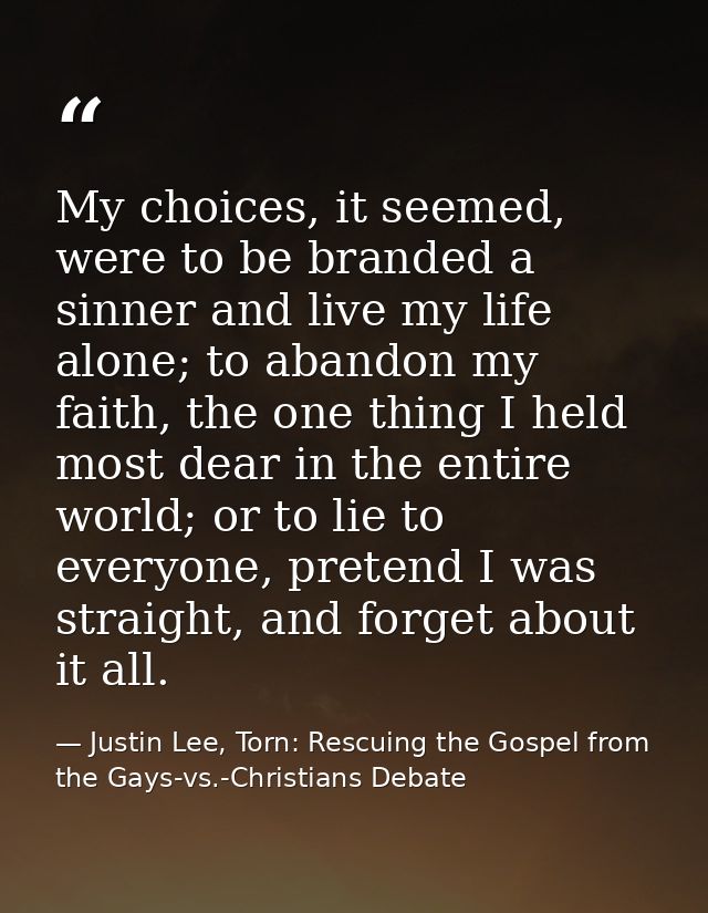 My choices, it seemed, were to be branded a sinner and live my life alone; to abandon my faith, the one thing I held mos — Justin Lee, Torn: Rescuing the Gospel from the Gays-vs.-Christians Debate