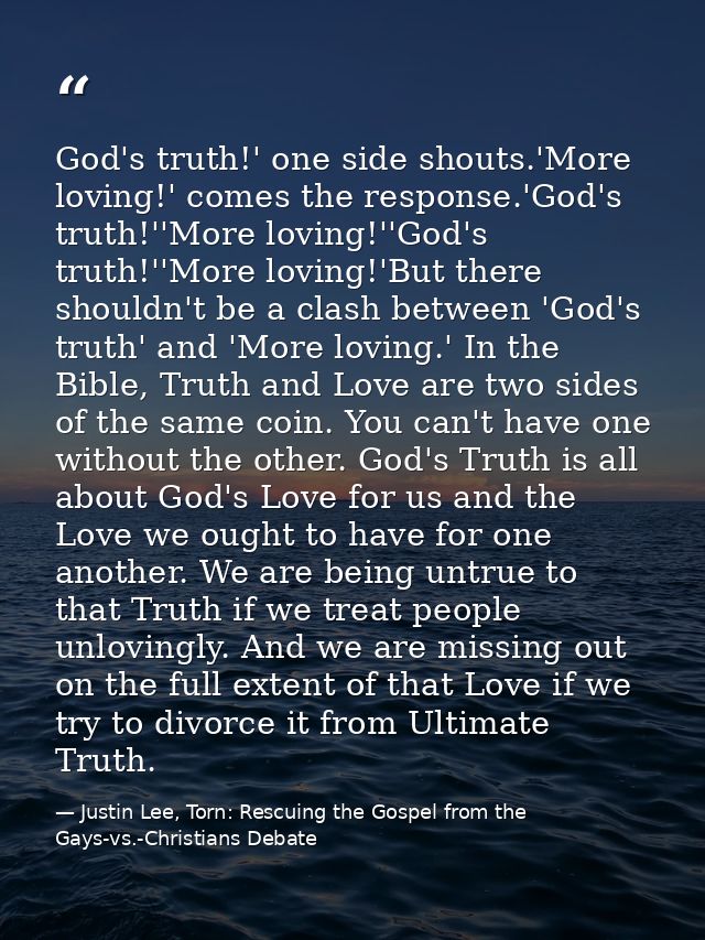 God's truth!' one side shouts.'More loving!' comes the response.'God's truth!''More loving!''God's truth!''More loving!' — Justin Lee, Torn: Rescuing the Gospel from the Gays-vs.-Christians Debate