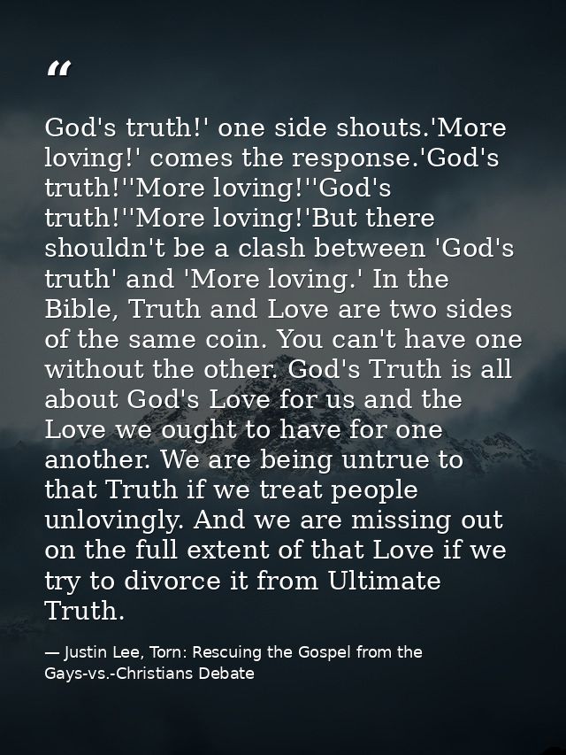 God's truth!' one side shouts.'More loving!' comes the response.'God's truth!''More loving!''God's truth!''More loving!' — Justin Lee, Torn: Rescuing the Gospel from the Gays-vs.-Christians Debate